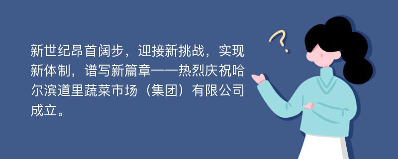 新世纪昂首阔步，迎接新挑战，实现新体制，谱写新篇章——热烈庆祝哈尔滨道里蔬菜市场（集团）有限公司成立。