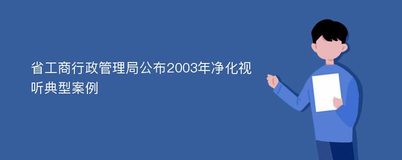 省工商行政管理局公布2003年净化视听典型案例