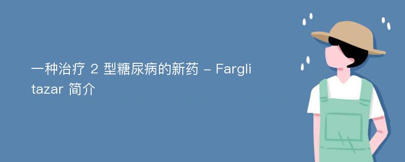 一种治疗 2 型糖尿病的新药 - Farglitazar 简介