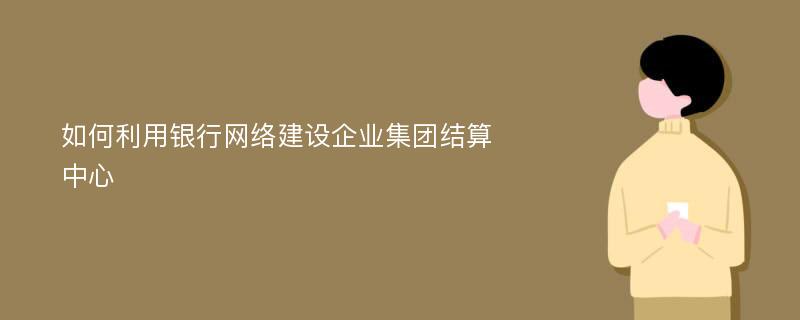 如何利用银行网络建设企业集团结算中心