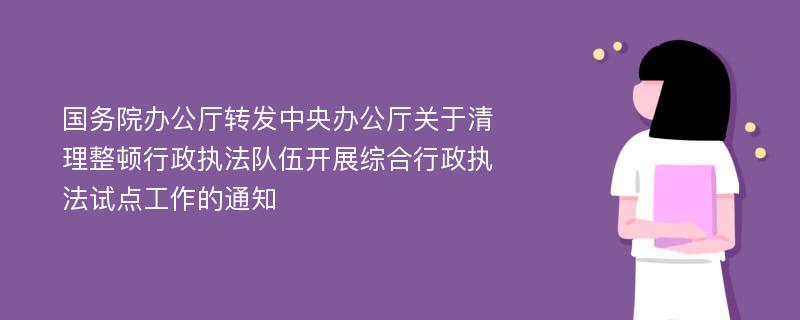 国务院办公厅转发中央办公厅关于清理整顿行政执法队伍开展综合行政执法试点工作的通知