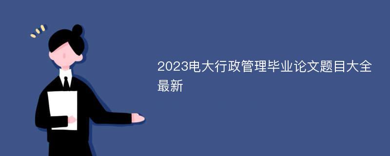 2023电大行政管理毕业论文题目大全最新